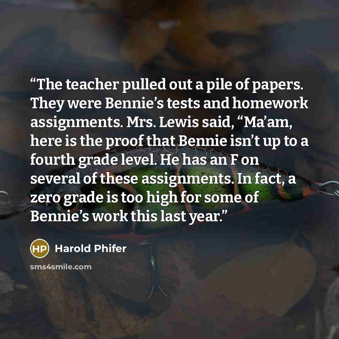 “The teacher pulled out a pile of papers. They were Bennie’s tests and homework assignments. Mrs. Lewis said, “Ma’am, here is the proof that Bennie isn’t up to a fourth grade level. He has an F on several of these assignments. In fact, a zero grade is too high for some of Bennie’s work this last…” quote by Harold Phifer