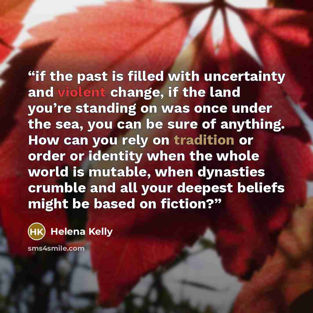 “if the past is filled with uncertainty and violent change, if the land you’re standing on was once under the sea, you can be sure of anything. How can you rely on tradition or order or identity when the whole world is mutable, when dynasties crumble and all your deepest beliefs might be based on…” quote by Helena Kelly