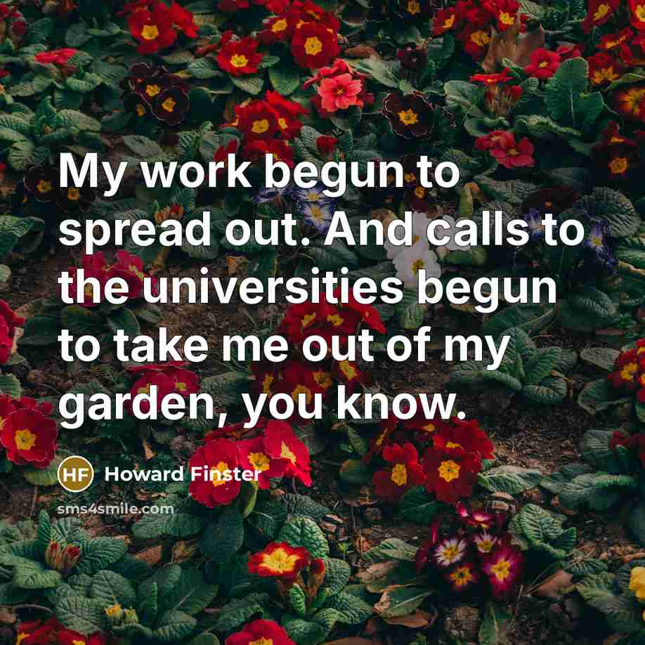 “My work begun to spread out. And calls to the universities begun to take me out of my garden, you know.” quote by Howard Finster