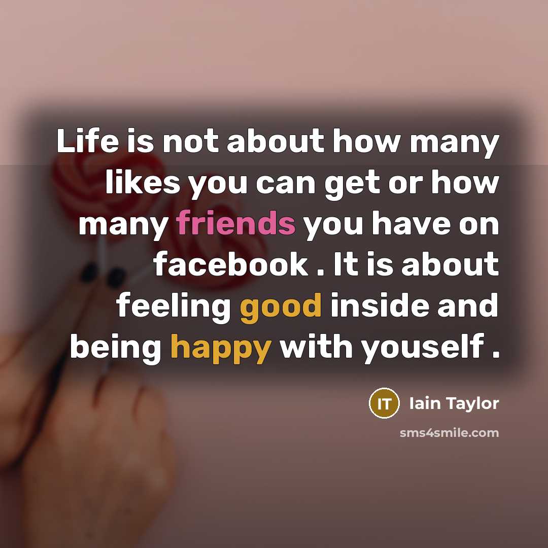 “Life is not about how many likes you can get or how many friends you have on facebook . It is about feeling good inside and being happy with youself .” quote by Iain Taylor