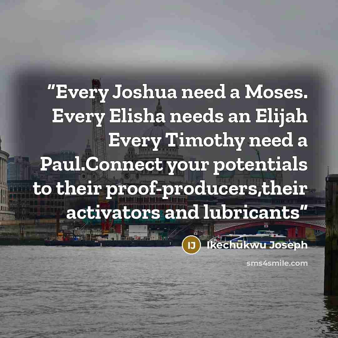 “Every Joshua need a Moses. Every Elisha needs an Elijah Every Timothy need a Paul.Connect your potentials to their proof-producers,their activators and lubricants” quote by Ikechukwu Joseph