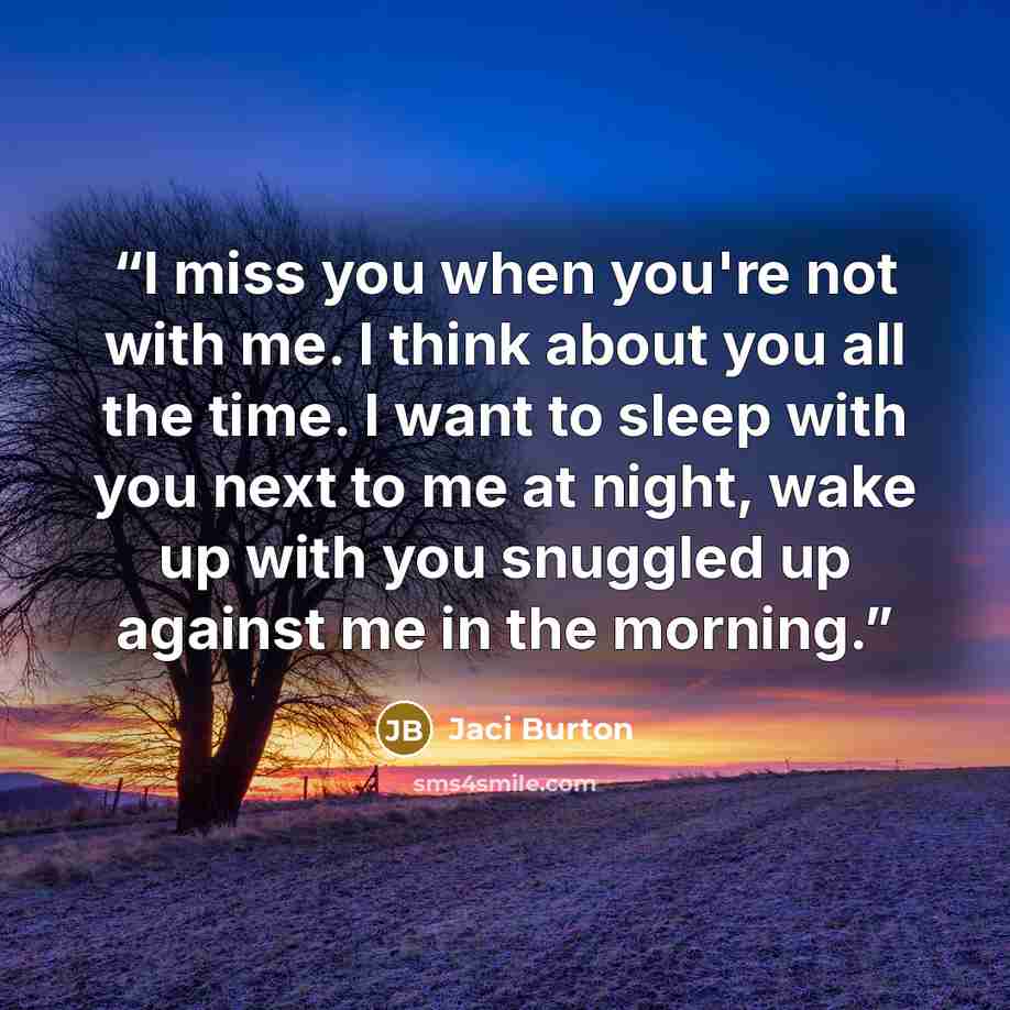 “I miss you when you're not with me. I think about you all the time. I want to sleep with you next to me at night, wake up with you snuggled up against me in the morning.” quote by Jaci Burton