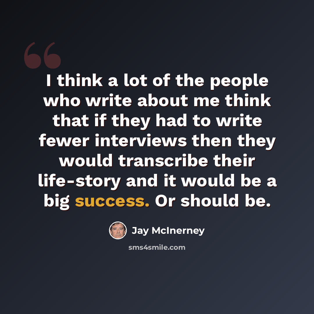 “I think a lot of the people who write about me think that if they had to write fewer interviews then they would transcribe their life-story and it would be a big success. Or should be.” quote by Jay McInerney