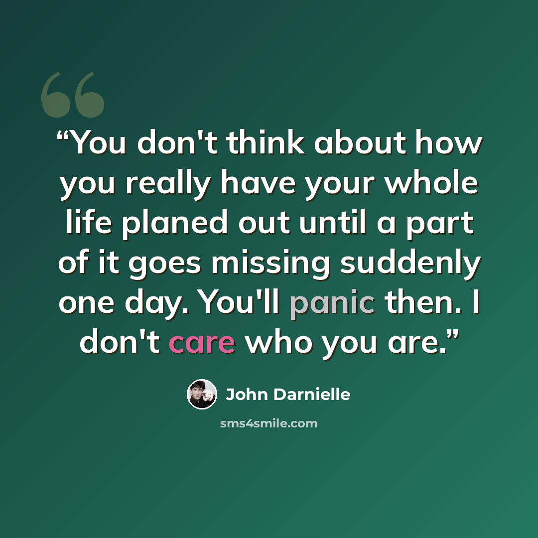 “You don't think about how you really have your whole life planed out until a part of it goes missing suddenly one day. You'll panic then. I don't care who you are.” quote by John Darnielle