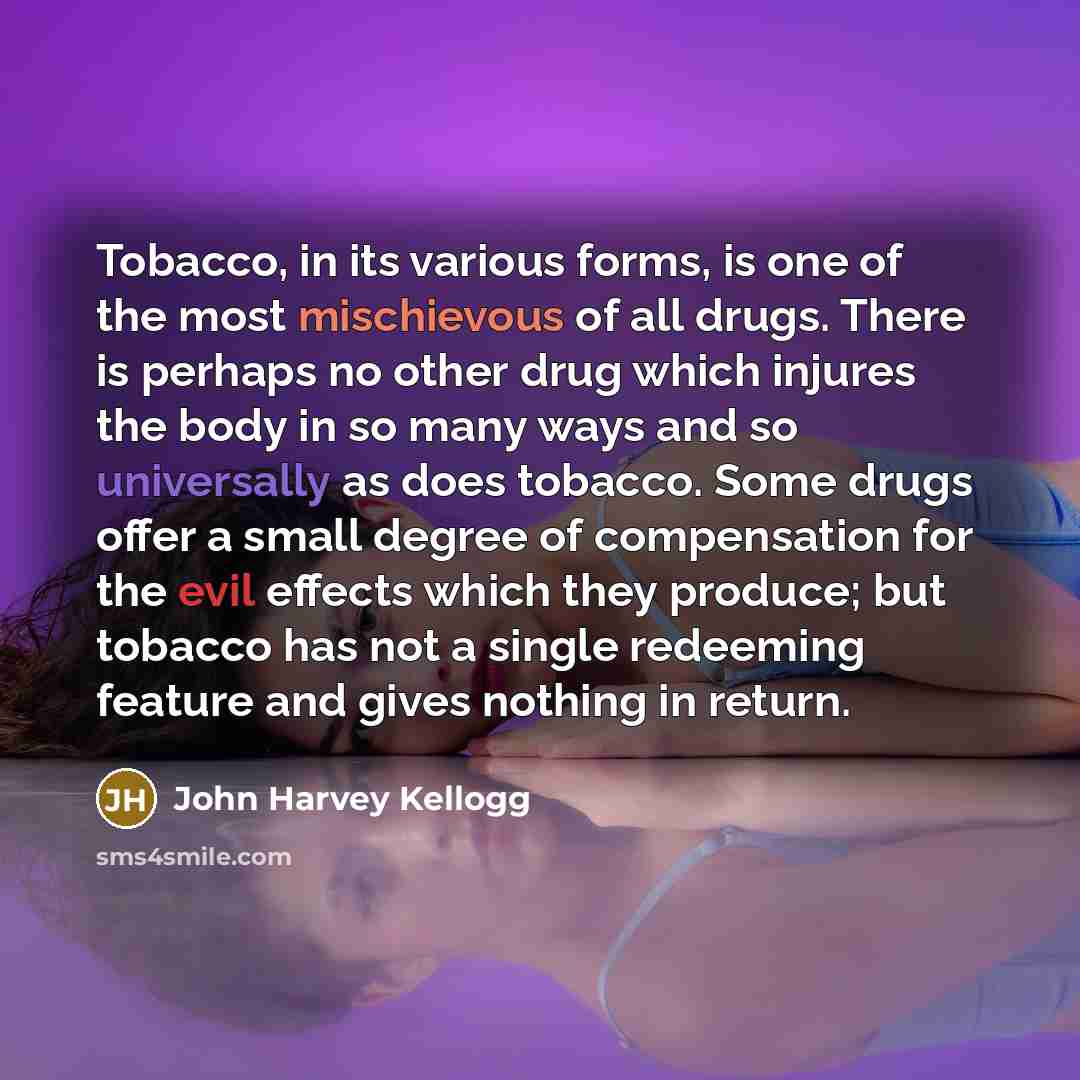 “Tobacco, in its various forms, is one of the most mischievous of all drugs. There is perhaps no other drug which injures the body in so many ways and so universally as does tobacco. Some drugs offer a small degree of compensation for the evil effects which they produce; but tobacco has not a…” quote by John Harvey Kellogg