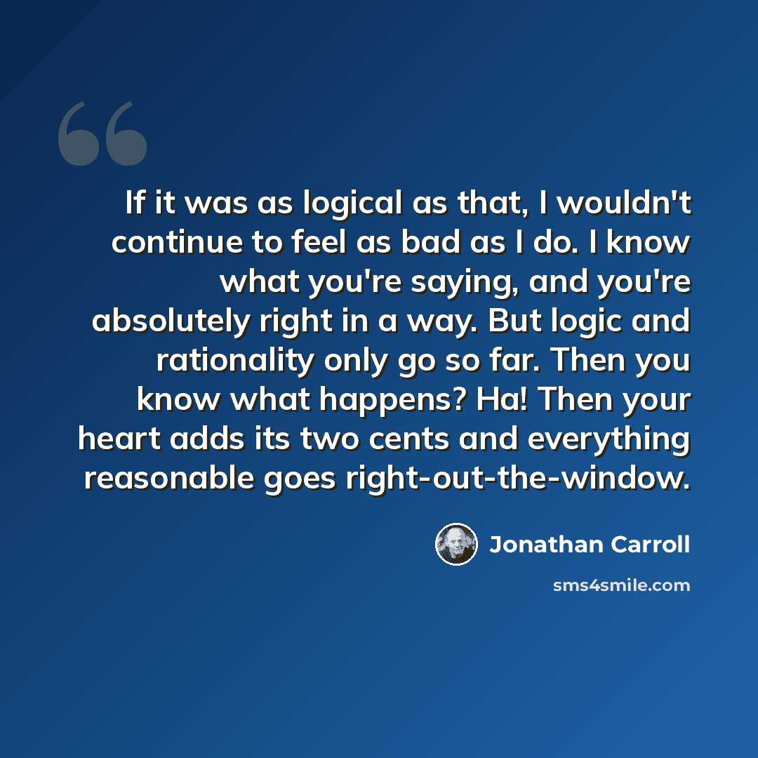 “If it was as logical as that, I wouldn't continue to feel as bad as I do. I know what you're saying, and you're absolutely right in a way. But logic and rationality only go so far. Then you know what happens? Ha! Then your heart adds its two cents and everything reasonable goes right-out-the-window.” quote by Jonathan Carroll