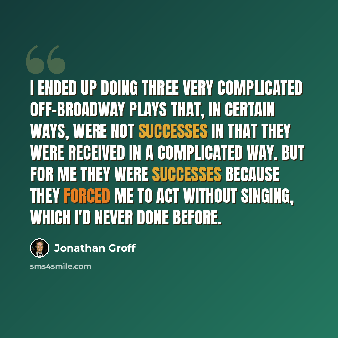 “I ended up doing three very complicated off-Broadway plays that, in certain ways, were not successes in that they were received in a complicated way. But for me they were successes because they forced me to act without singing, which I'd never done before.” quote by Jonathan Groff