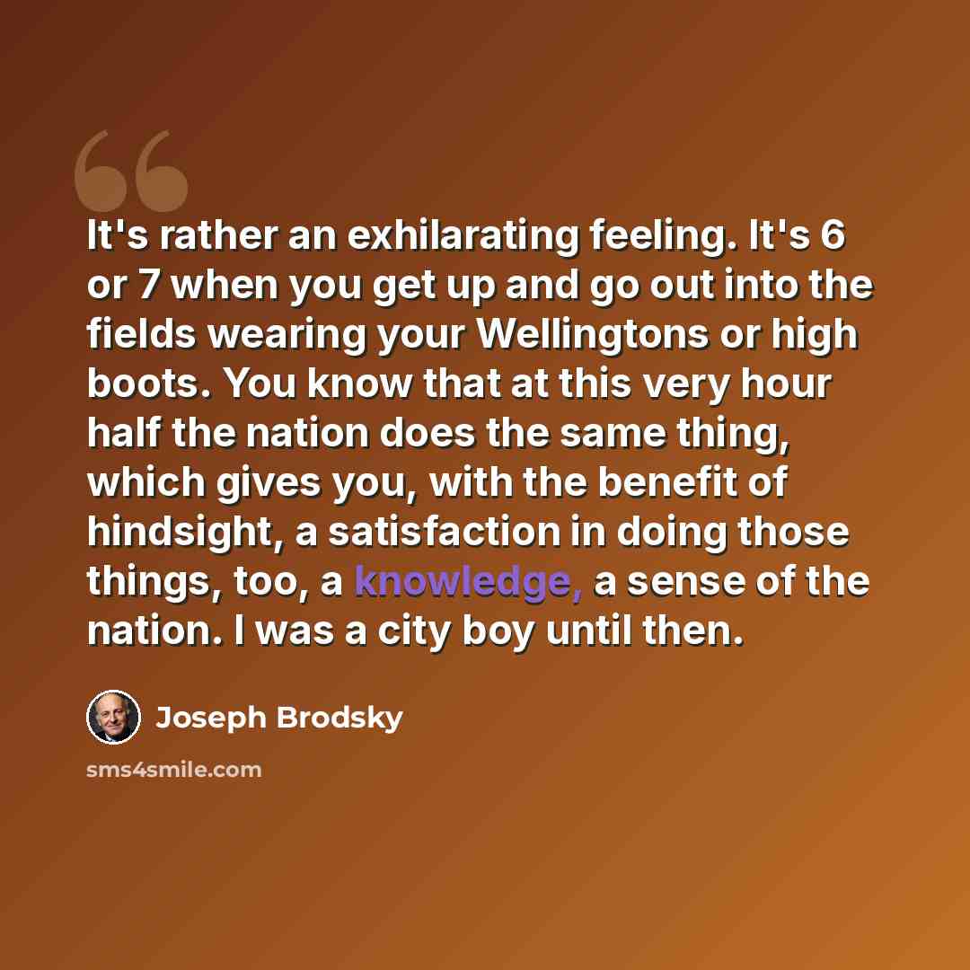 “It's rather an exhilarating feeling. It's 6 or 7 when you get up and go out into the fields wearing your Wellingtons or high boots. You know that at this very hour half the nation does the same thing, which gives you, with the benefit of hindsight, a satisfaction in doing those things, too, a…” quote by Joseph Brodsky