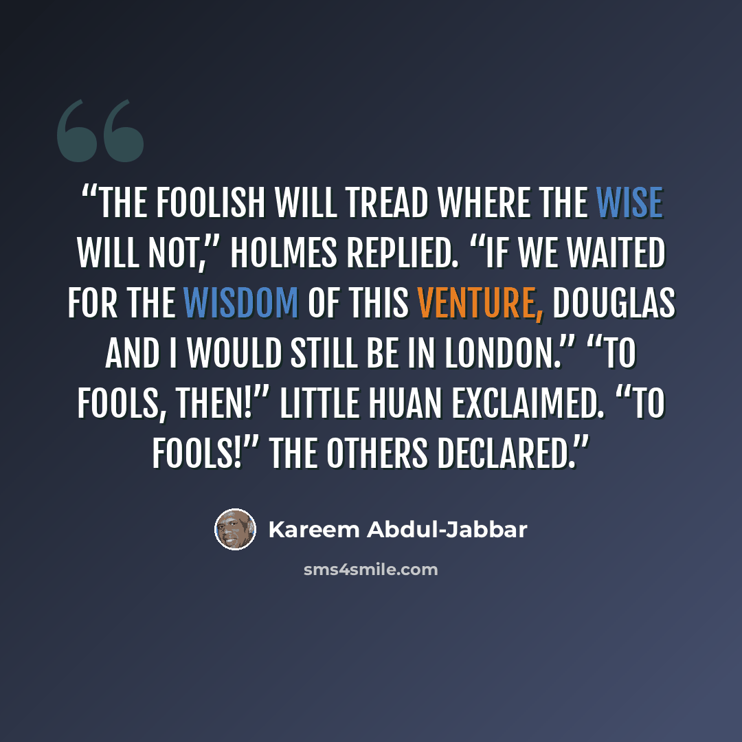 “The foolish will tread where the wise will not,” Holmes replied. “If we waited for the wisdom of this venture, Douglas and I would still be in London.” “To fools, then!” Little Huan exclaimed. “To fools!” the others declared.” quote by Kareem Abdul-Jabbar