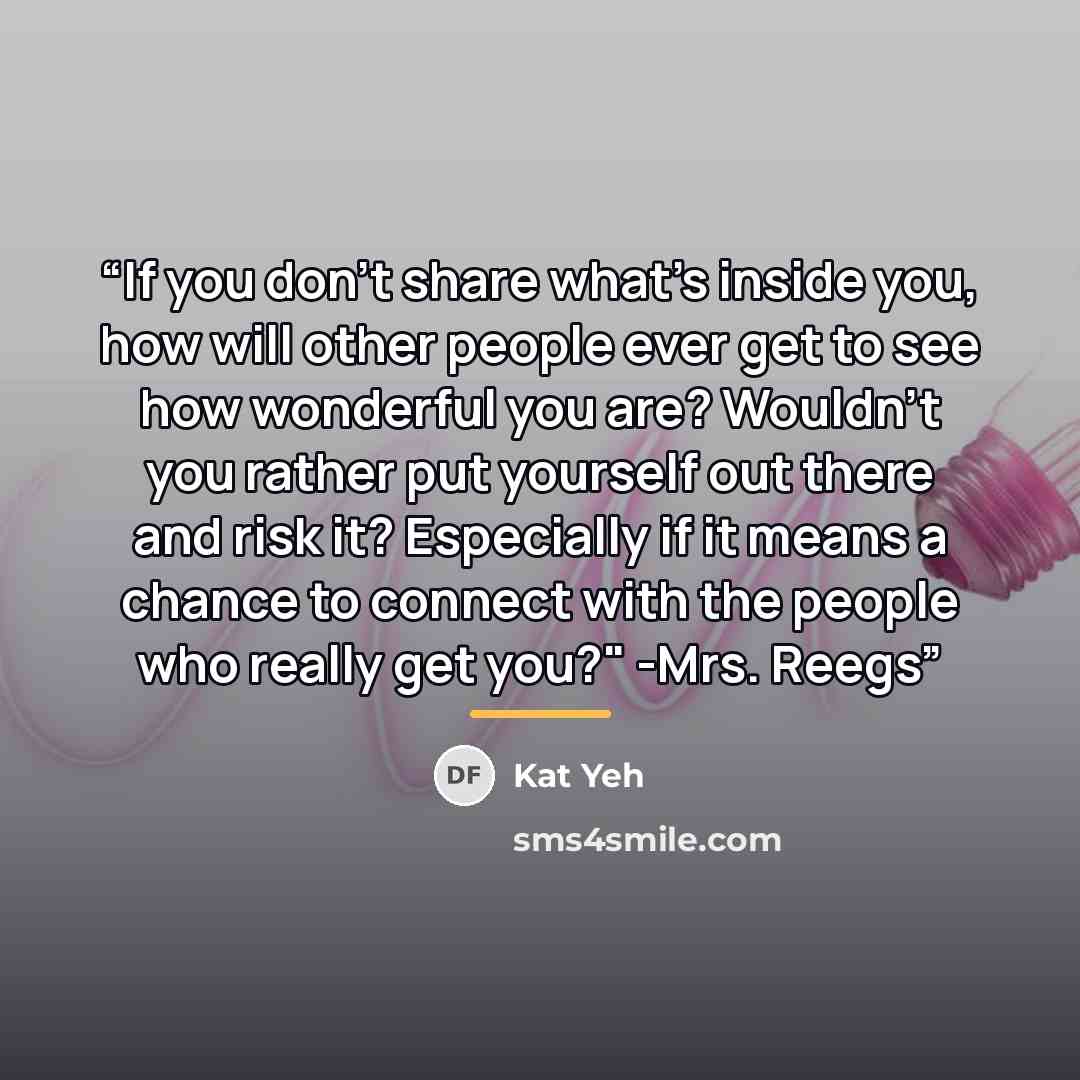 “If you don't share what's inside you, how will other people ever get to see how wonderful you are? Wouldn't you rather put yourself out there and risk it? Especially if it means a chance to connect with the people who really get you?" -Mrs. Reegs” quote by Kat Yeh