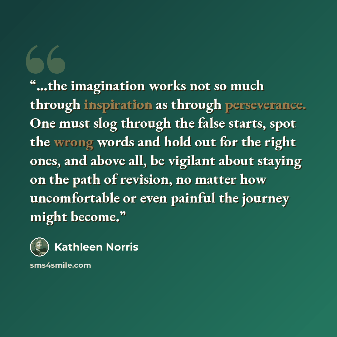 “...the imagination works not so much through inspiration as through perseverance. One must slog through the false starts, spot the wrong words and hold out for the right ones, and above all, be vigilant about staying on the path of revision, no matter how uncomfortable or even painful the journey…” quote by Kathleen Norris