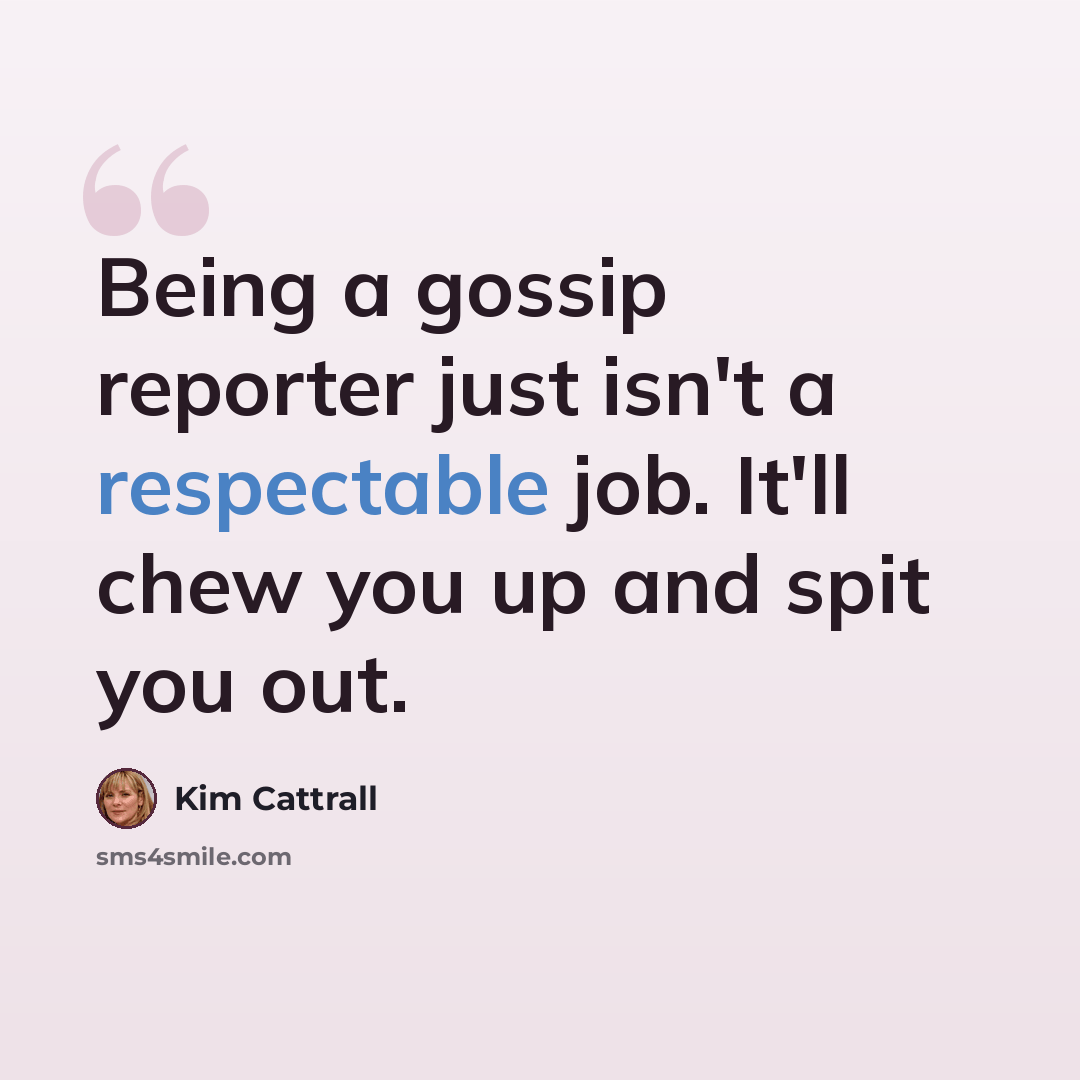 “Being a gossip reporter just isn't a respectable job. It'll chew you up and spit you out.” quote by Kim Cattrall