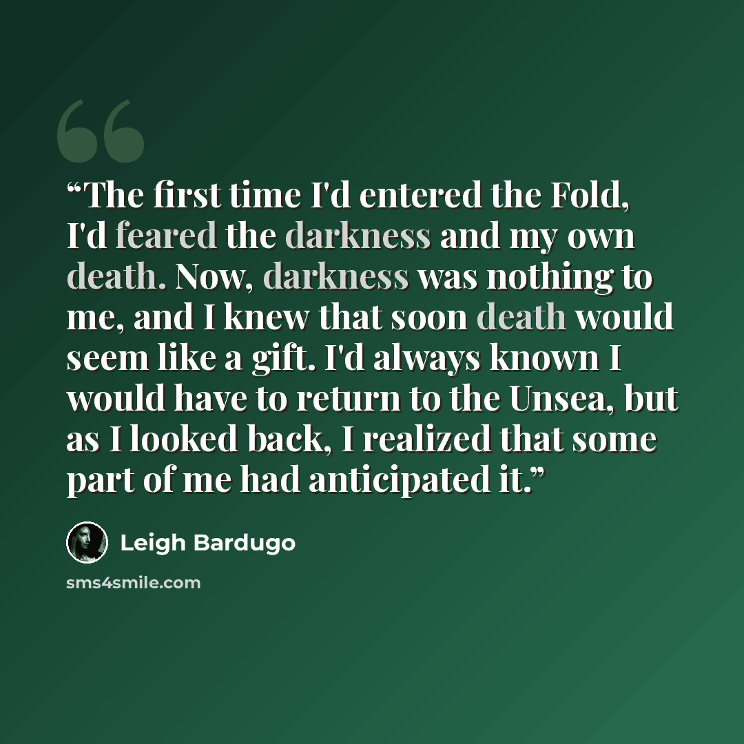 “The first time I'd entered the Fold, I'd feared the darkness and my own death. Now, darkness was nothing to me, and I knew that soon death would seem like a gift. I'd always known I would have to return to the Unsea, but as I looked back, I realized that some part of me had anticipated it.” quote by Leigh Bardugo