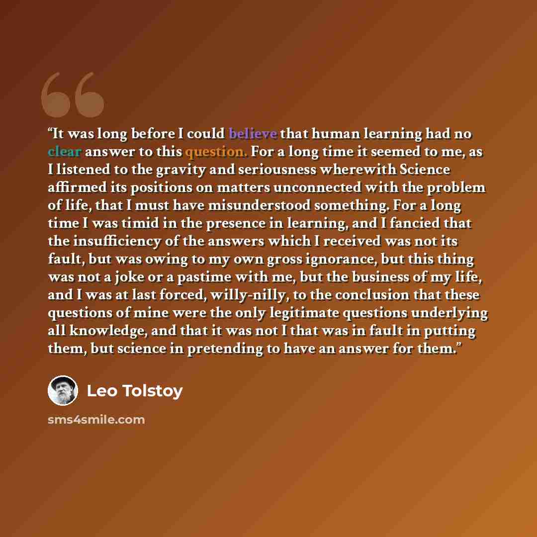 “It was long before I could believe that human learning had no clear answer to this question. For a long time it seemed to me, as I listened to the gravity and seriousness wherewith Science affirmed its positions on matters unconnected with the problem of life, that I must have misunderstood…” quote by Leo Tolstoy