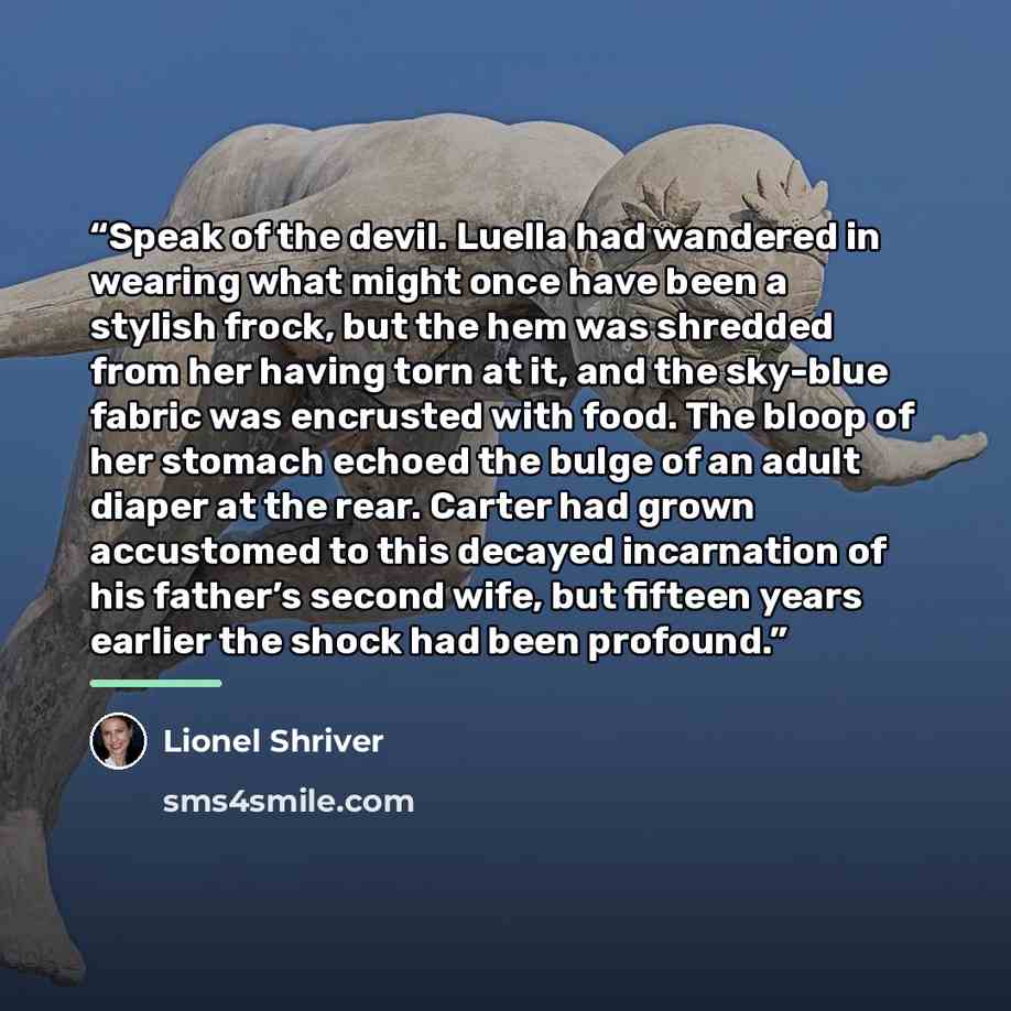 “Speak of the devil. Luella had wandered in wearing what might once have been a stylish frock, but the hem was shredded from her having torn at it, and the sky-blue fabric was encrusted with food. The bloop of her stomach echoed the bulge of an adult diaper at the rear. Carter had grown accustomed…” quote by Lionel Shriver