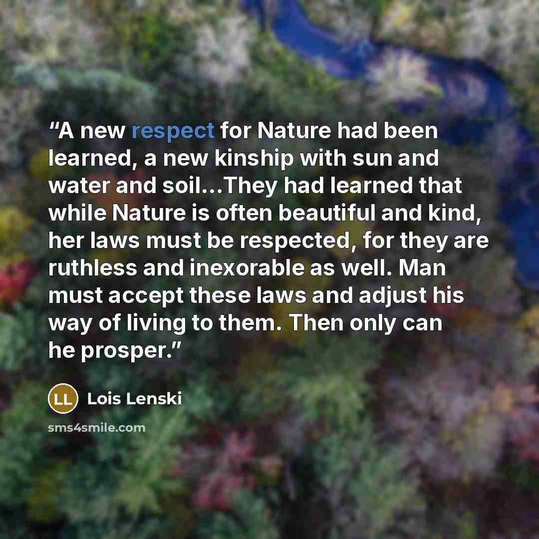 “A new respect for Nature had been learned, a new kinship with sun and water and soil…They had learned that while Nature is often beautiful and kind, her laws must be respected, for they are ruthless and inexorable as well. Man must accept these laws and adjust his way of living to them. Then only…” quote by Lois Lenski
