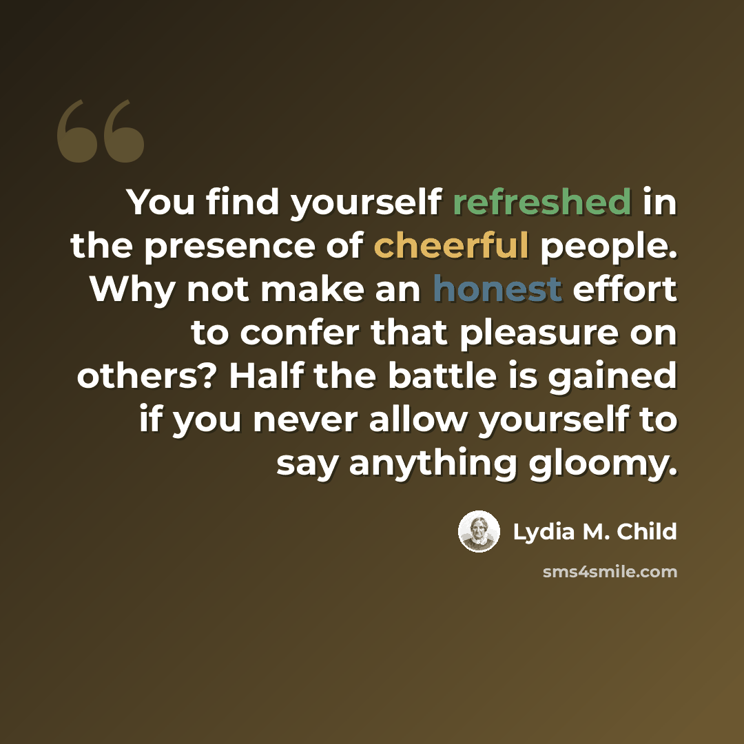 “You find yourself refreshed in the presence of cheerful people. Why not make an honest effort to confer that pleasure on others? Half the battle is gained if you never allow yourself to say anything gloomy.” quote by Lydia M. Child