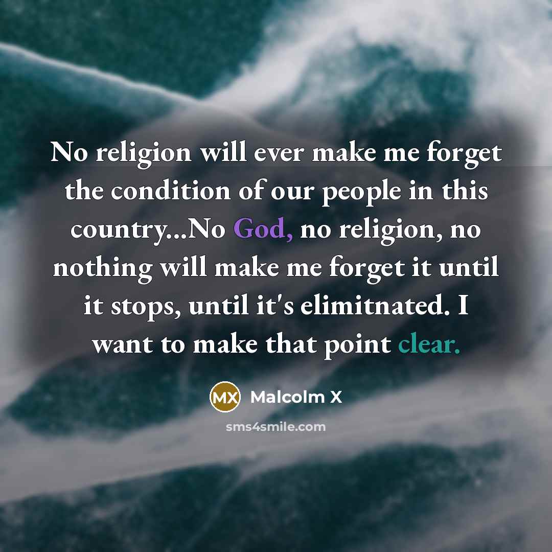 “No religion will ever make me forget the condition of our people in this country...No God, no religion, no nothing will make me forget it until it stops, until it's elimitnated. I want to make that point clear.” quote by Malcolm X