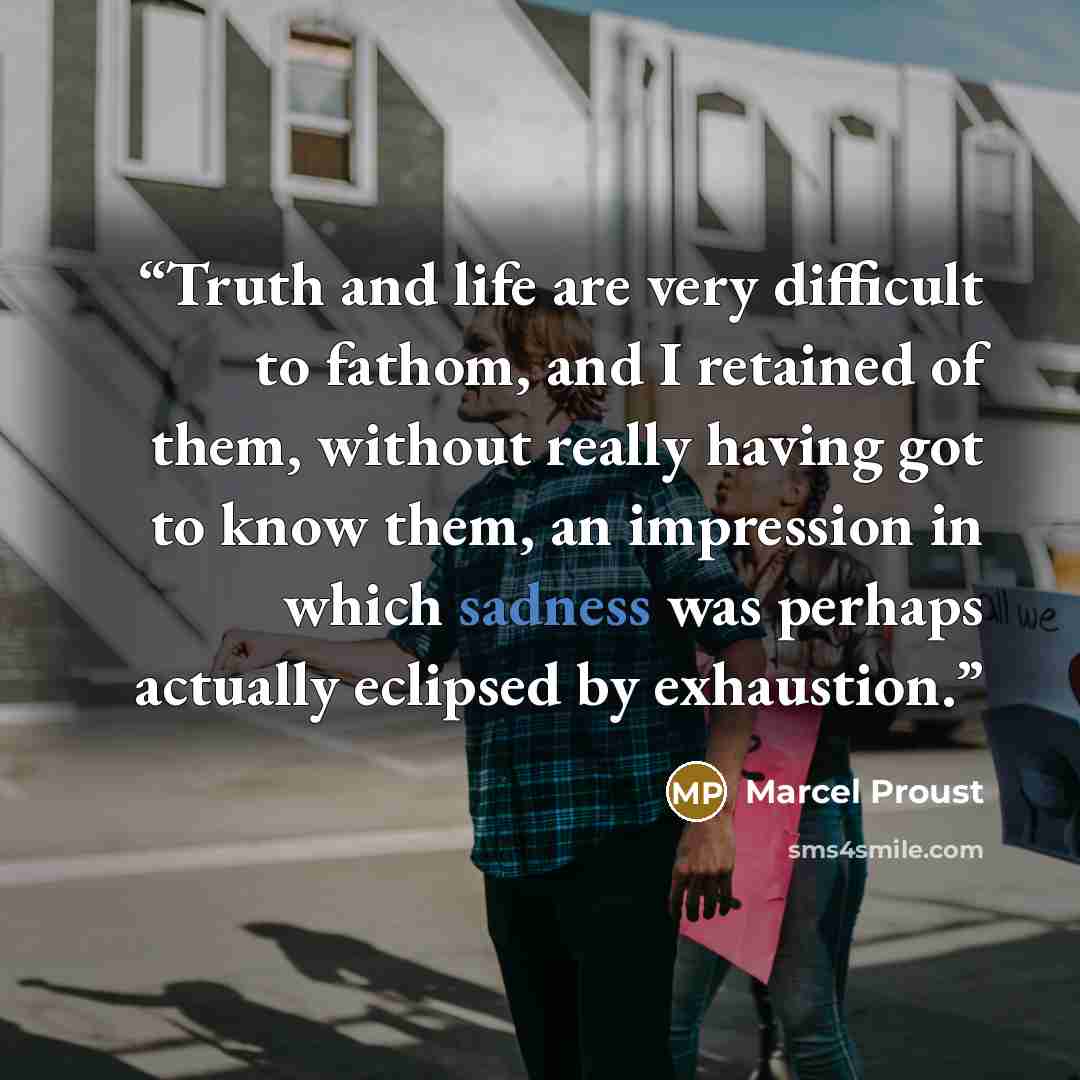 “Truth and life are very difficult to fathom, and I retained of them, without really having got to know them, an impression in which sadness was perhaps actually eclipsed by exhaustion.” quote by Marcel Proust