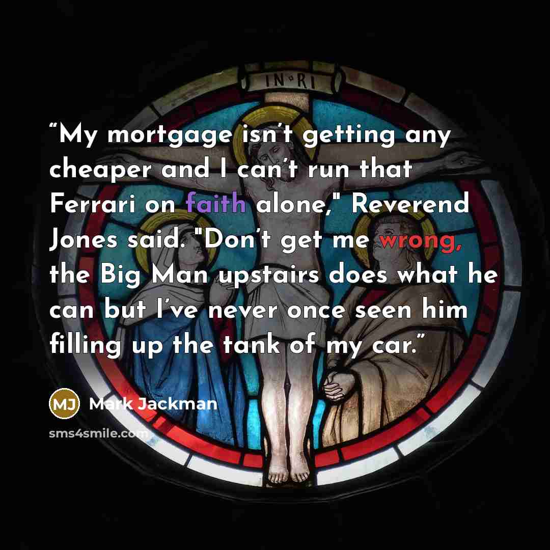 “My mortgage isn’t getting any cheaper and I can’t run that Ferrari on faith alone," Reverend Jones said. "Don’t get me wrong, the Big Man upstairs does what he can but I’ve never once seen him filling up the tank of my car.” quote by Mark Jackman
