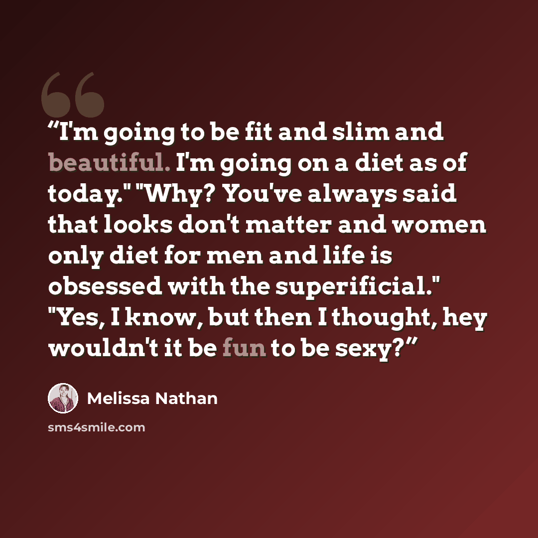 “I'm going to be fit and slim and beautiful. I'm going on a diet as of today." "Why? You've always said that looks don't matter and women only diet for men and life is obsessed with the superificial." "Yes, I know, but then I thought, hey wouldn't it be fun to be sexy?” quote by Melissa Nathan