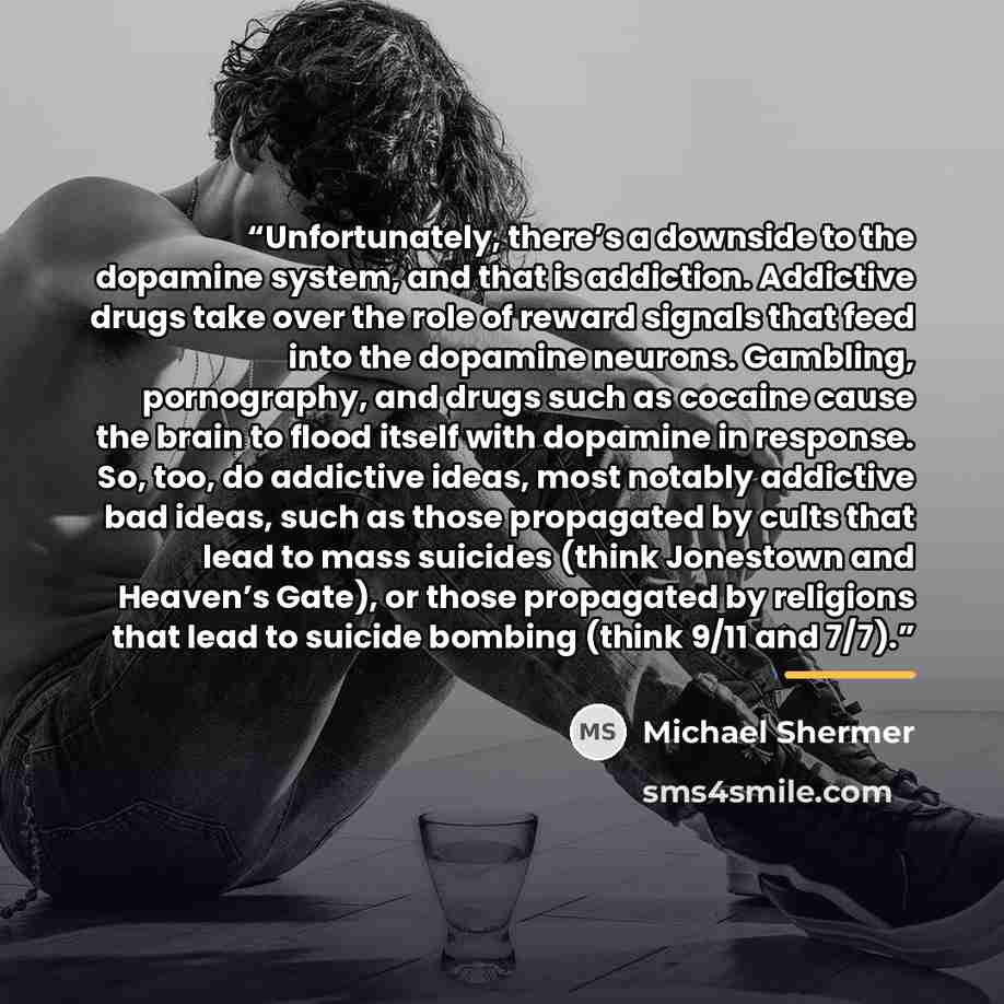 “Unfortunately, there’s a downside to the dopamine system, and that is addiction. Addictive drugs take over the role of reward signals that feed into the dopamine neurons. Gambling, pornography, and drugs such as cocaine cause the brain to flood itself with dopamine in response. So, too, do…” quote by Michael Shermer