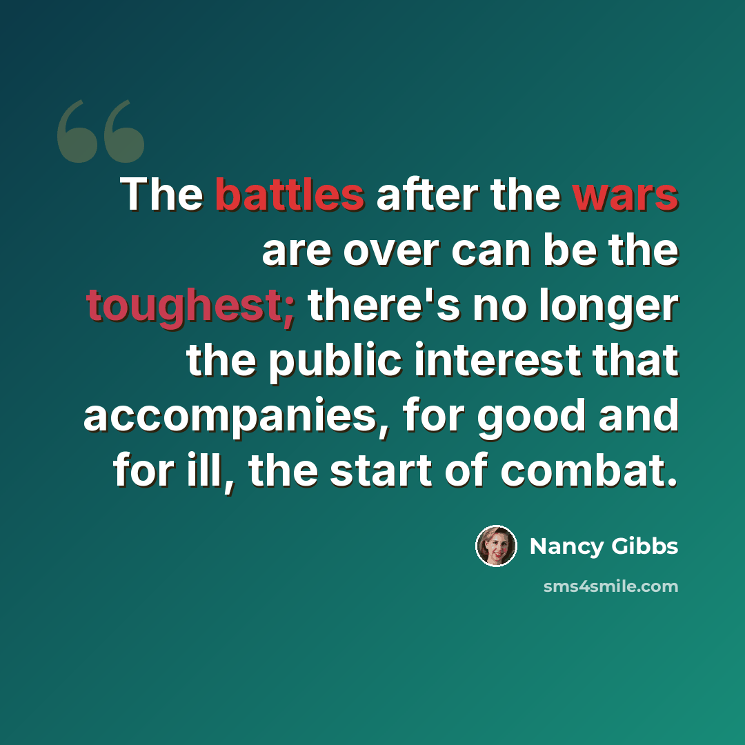 “The battles after the wars are over can be the toughest; there's no longer the public interest that accompanies, for good and for ill, the start of combat.” quote by Nancy Gibbs
