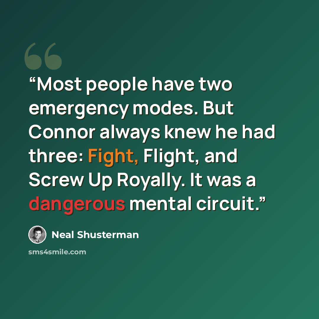 “Most people have two emergency modes. But Connor always knew he had three: Fight, Flight, and Screw Up Royally. It was a dangerous mental circuit.” quote by Neal Shusterman