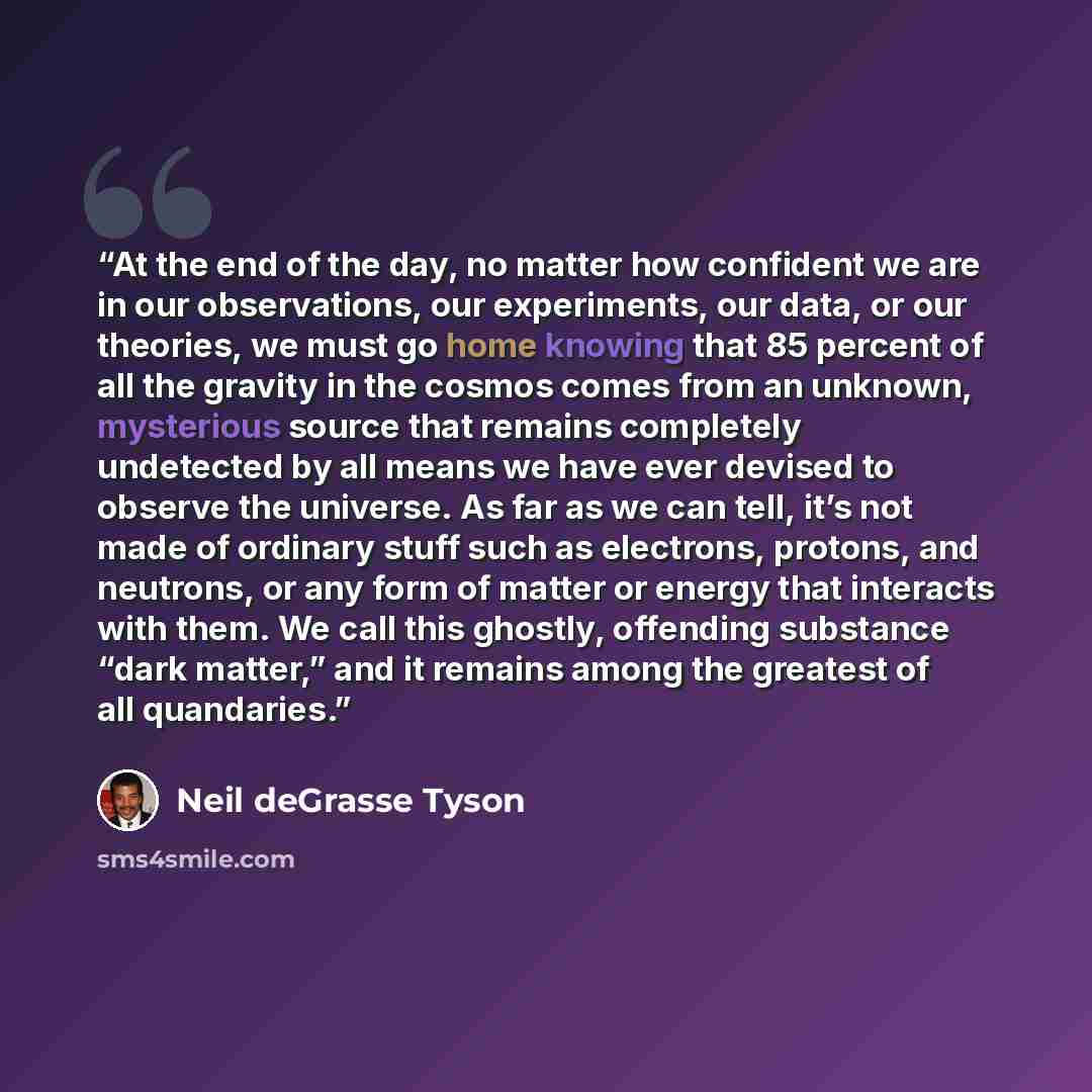 “At the end of the day, no matter how confident we are in our observations, our experiments, our data, or our theories, we must go home knowing that 85 percent of all the gravity in the cosmos comes from an unknown, mysterious source that remains completely undetected by all means we have ever…” quote by Neil deGrasse Tyson