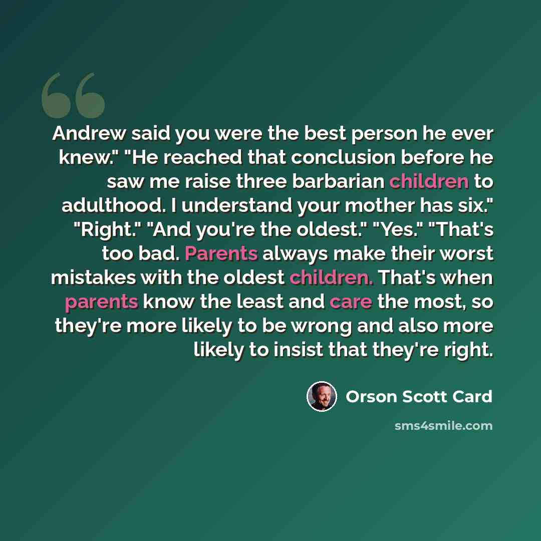 “Andrew said you were the best person he ever knew." "He reached that conclusion before he saw me raise three barbarian children to adulthood. I understand your mother has six." "Right." "And you're the oldest." "Yes." "That's too bad. Parents always make their worst mistakes with the oldest…” quote by Orson Scott Card