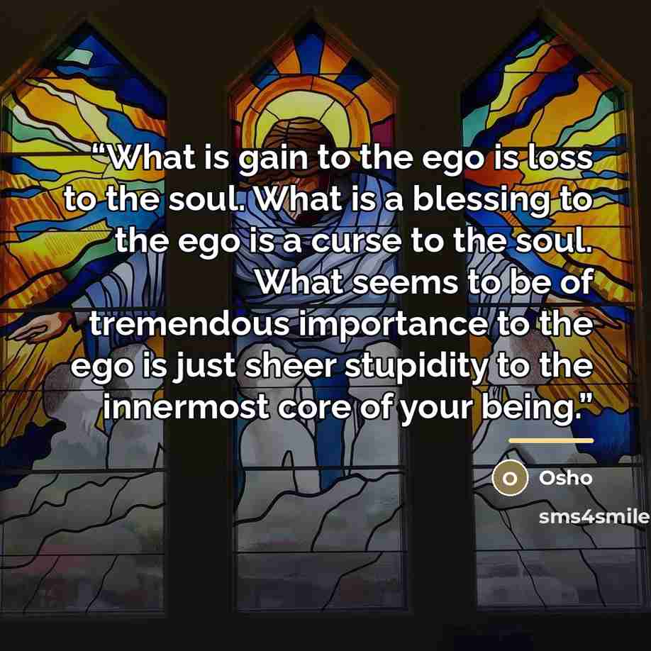 “What is gain to the ego is loss to the soul. What is a blessing to the ego is a curse to the soul. What seems to be of tremendous importance to the ego is just sheer stupidity to the innermost core of your being.” quote by Osho