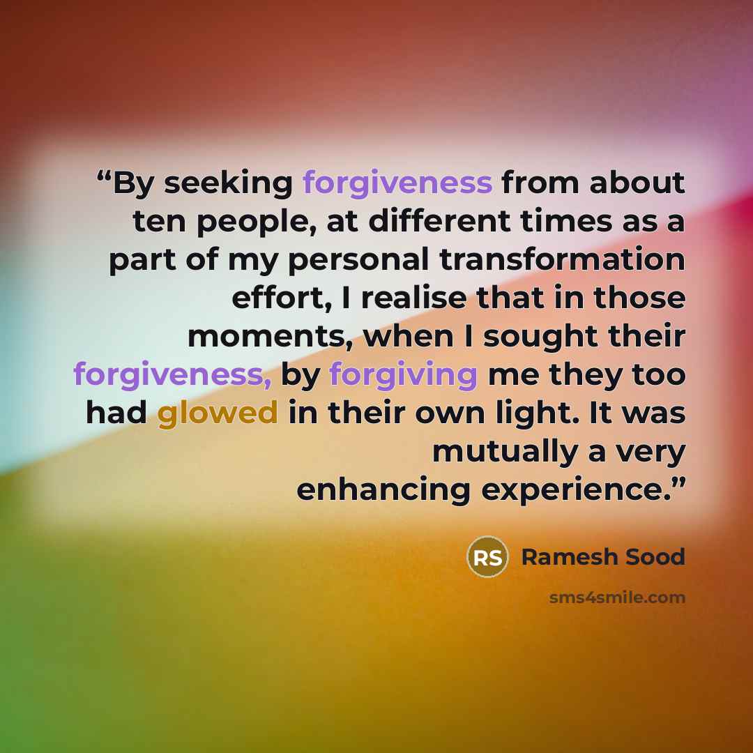 “By seeking forgiveness from about ten people, at different times as a part of my personal transformation effort, I realise that in those moments, when I sought their forgiveness, by forgiving me they too had glowed in their own light. It was mutually a very enhancing experience.” quote by Ramesh Sood