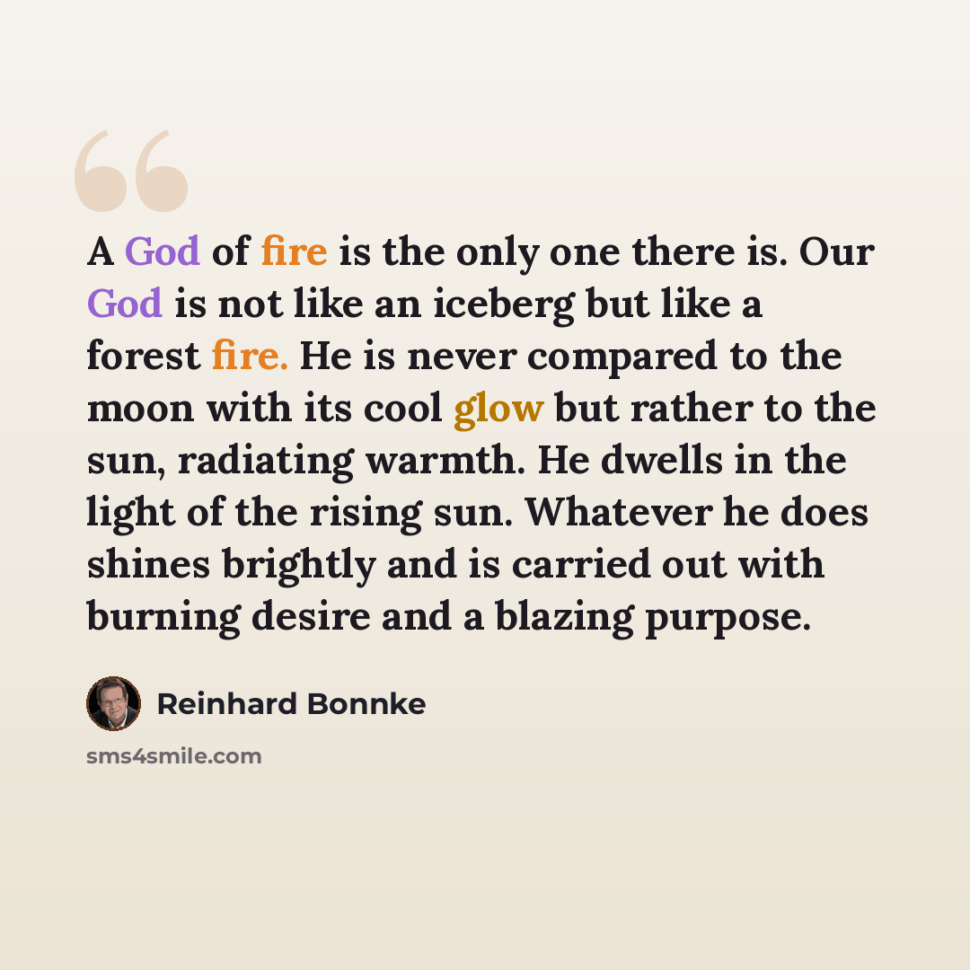 “A God of fire is the only one there is. Our God is not like an iceberg but like a forest fire. He is never compared to the moon with its cool glow but rather to the sun, radiating warmth. He dwells in the light of the rising sun. Whatever he does shines brightly and is carried out with burning…” quote by Reinhard Bonnke