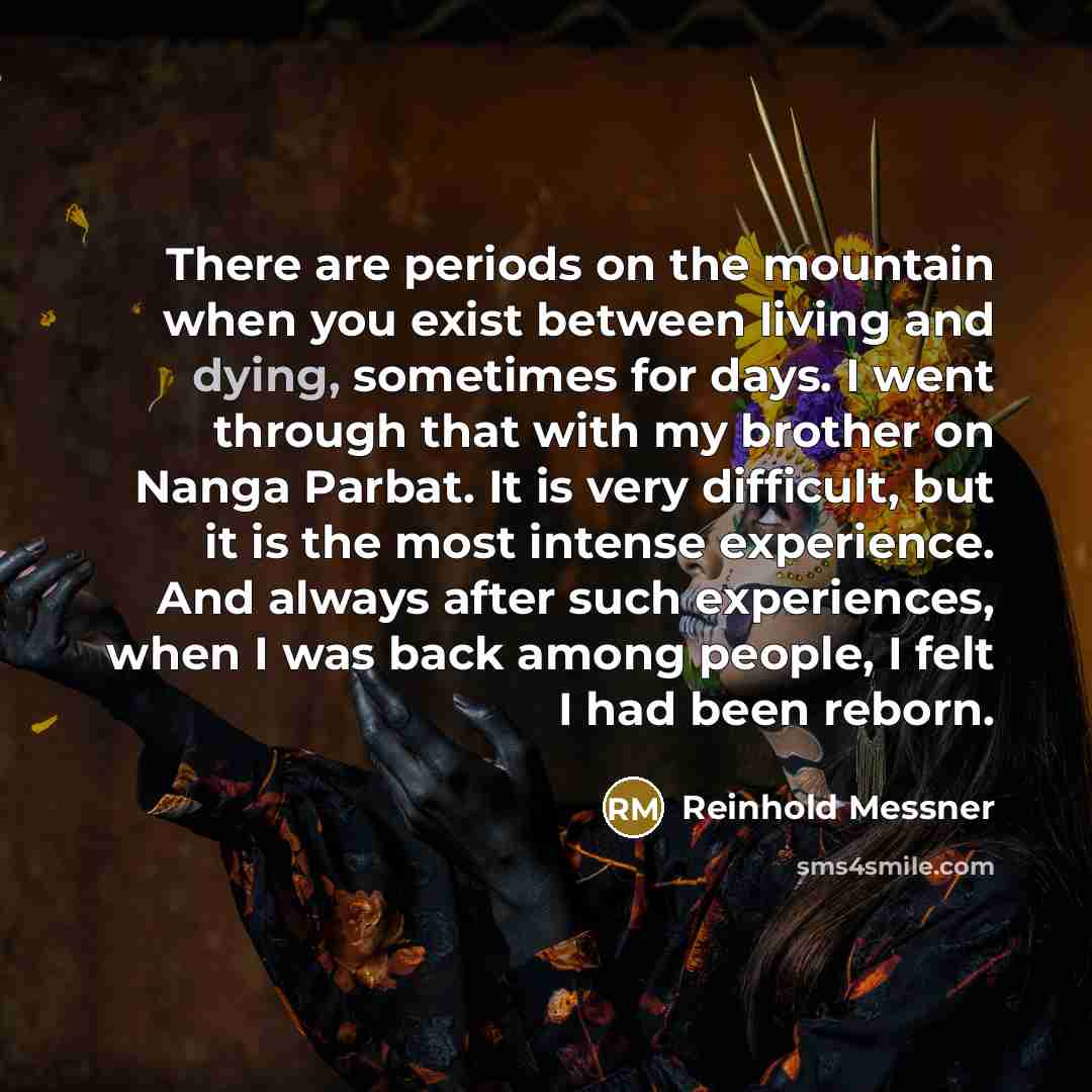 “There are periods on the mountain when you exist between living and dying, sometimes for days. I went through that with my brother on Nanga Parbat. It is very difficult, but it is the most intense experience. And always after such experiences, when I was back among people, I felt I had been reborn.” quote by Reinhold Messner