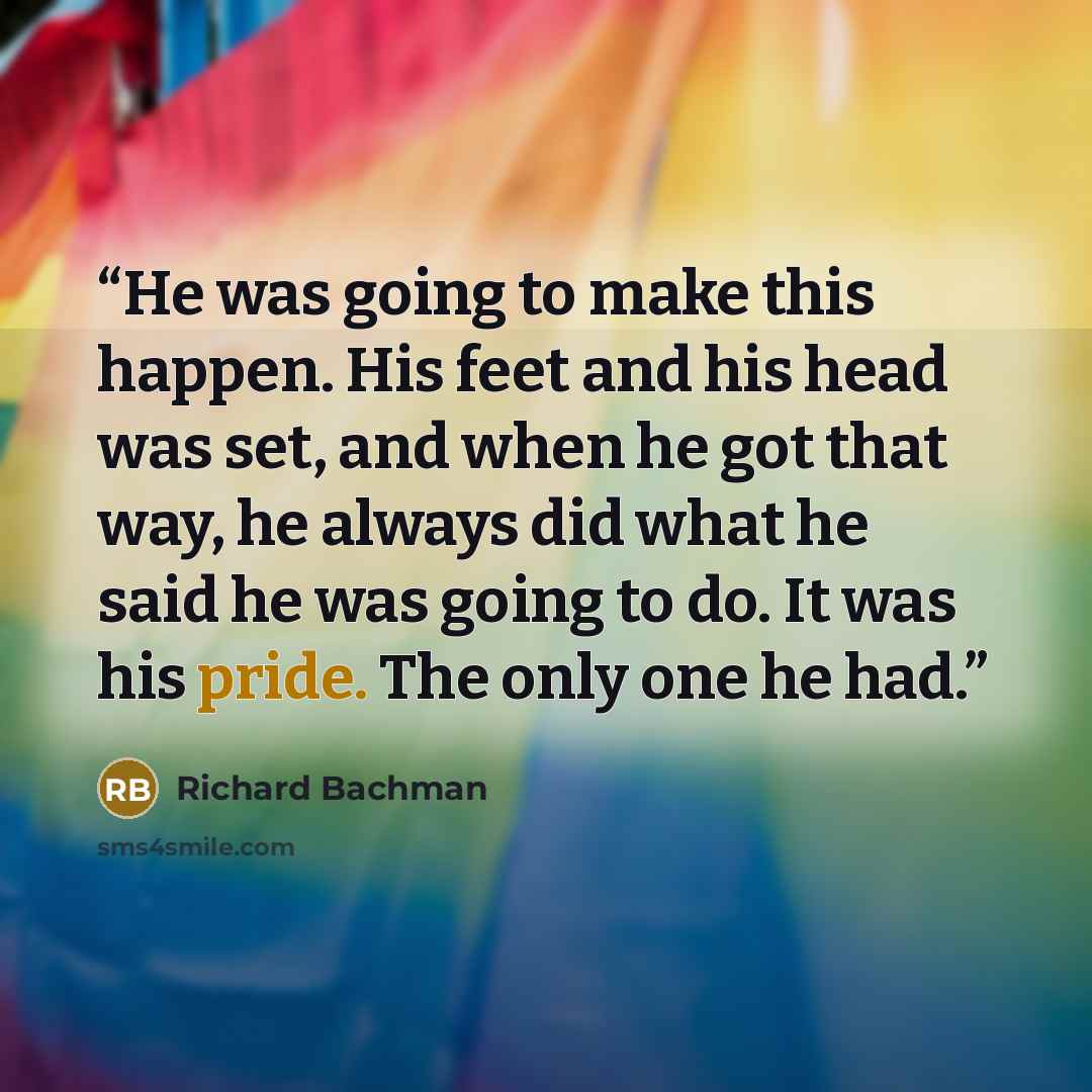 “He was going to make this happen. His feet and his head was set, and when he got that way, he always did what he said he was going to do. It was his pride. The only one he had.” quote by Richard Bachman