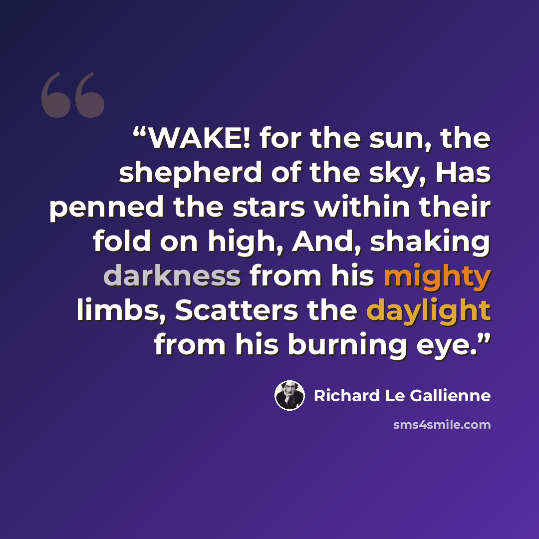 “WAKE! for the sun, the shepherd of the sky, Has penned the stars within their fold on high, And, shaking darkness from his mighty limbs, Scatters the daylight from his burning eye.” quote by Richard Le Gallienne