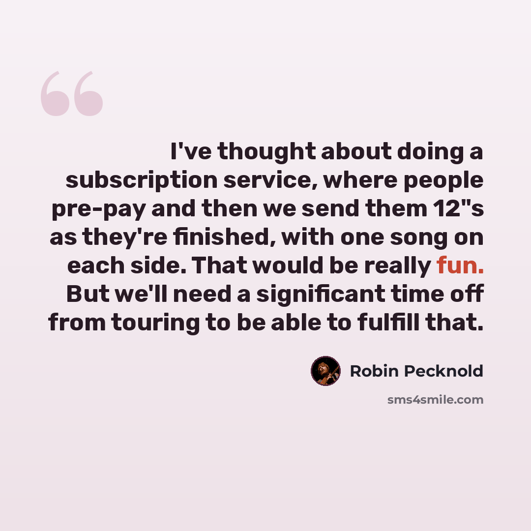“I've thought about doing a subscription service, where people pre-pay and then we send them 12"s as they're finished, with one song on each side. That would be really fun. But we'll need a significant time off from touring to be able to fulfill that.” quote by Robin Pecknold