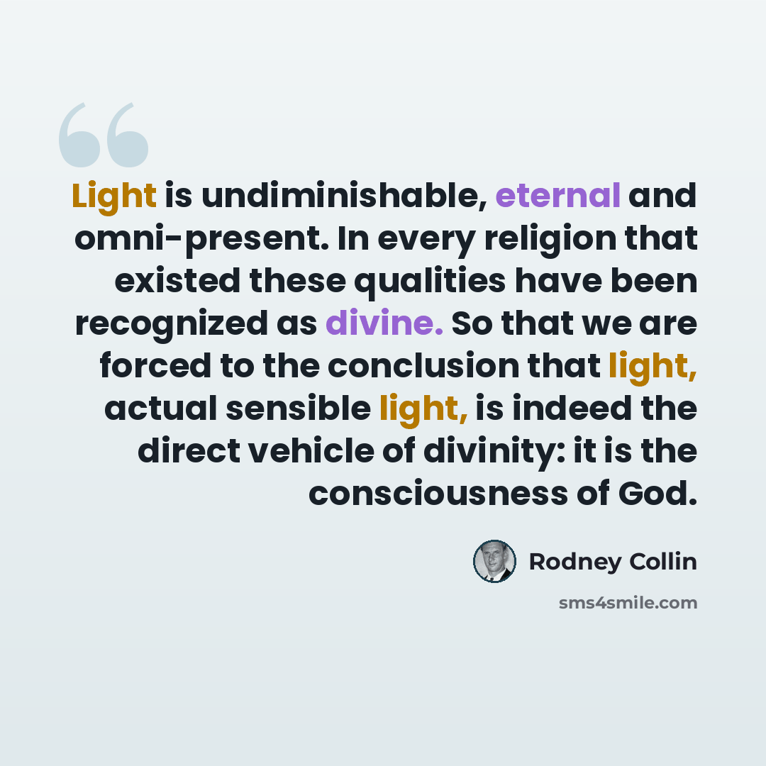 “Light is undiminishable, eternal and omni-present. In every religion that existed these qualities have been recognized as divine. So that we are forced to the conclusion that light, actual sensible light, is indeed the direct vehicle of divinity: it is the consciousness of God.” quote by Rodney Collin