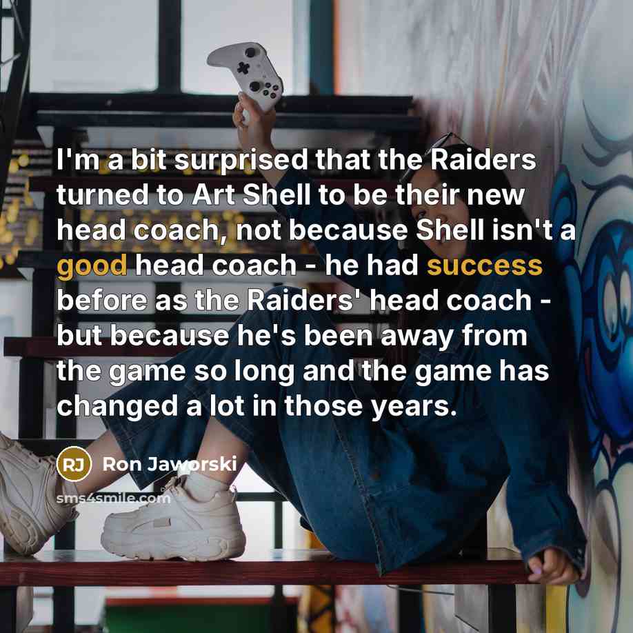 “I'm a bit surprised that the Raiders turned to Art Shell to be their new head coach, not because Shell isn't a good head coach - he had success before as the Raiders' head coach - but because he's been away from the game so long and the game has changed a lot in those years.” quote by Ron Jaworski