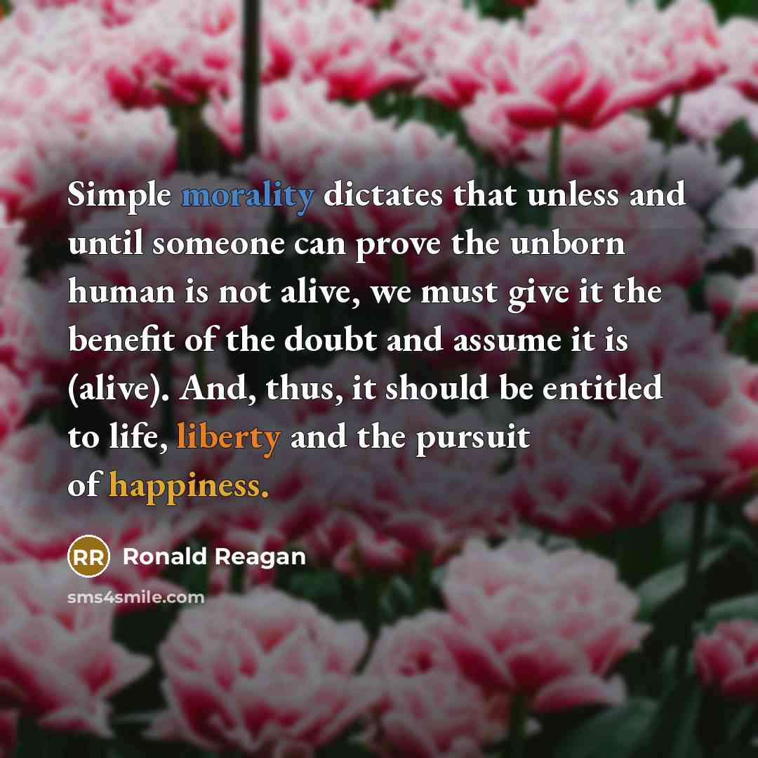 “Simple morality dictates that unless and until someone can prove the unborn human is not alive, we must give it the benefit of the doubt and assume it is (alive). And, thus, it should be entitled to life, liberty and the pursuit of happiness.” quote by Ronald Reagan
