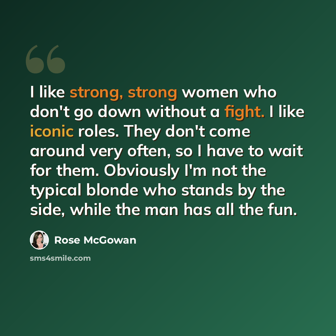 “I like strong, strong women who don't go down without a fight. I like iconic roles. They don't come around very often, so I have to wait for them. Obviously I'm not the typical blonde who stands by the side, while the man has all the fun.” quote by Rose McGowan