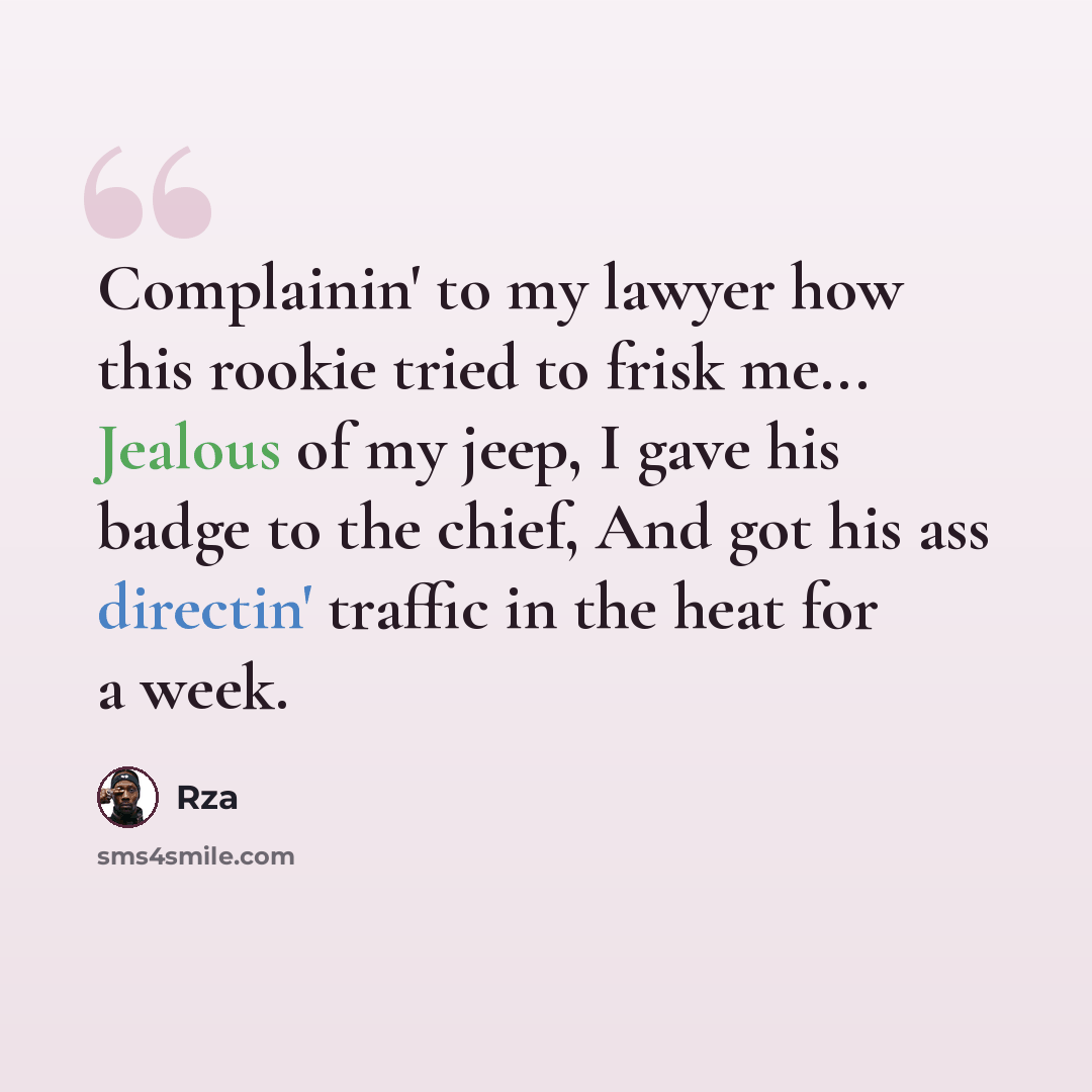 “Complainin' to my lawyer how this rookie tried to frisk me... Jealous of my jeep, I gave his badge to the chief, And got his ass directin' traffic in the heat for a week.” quote by RZA