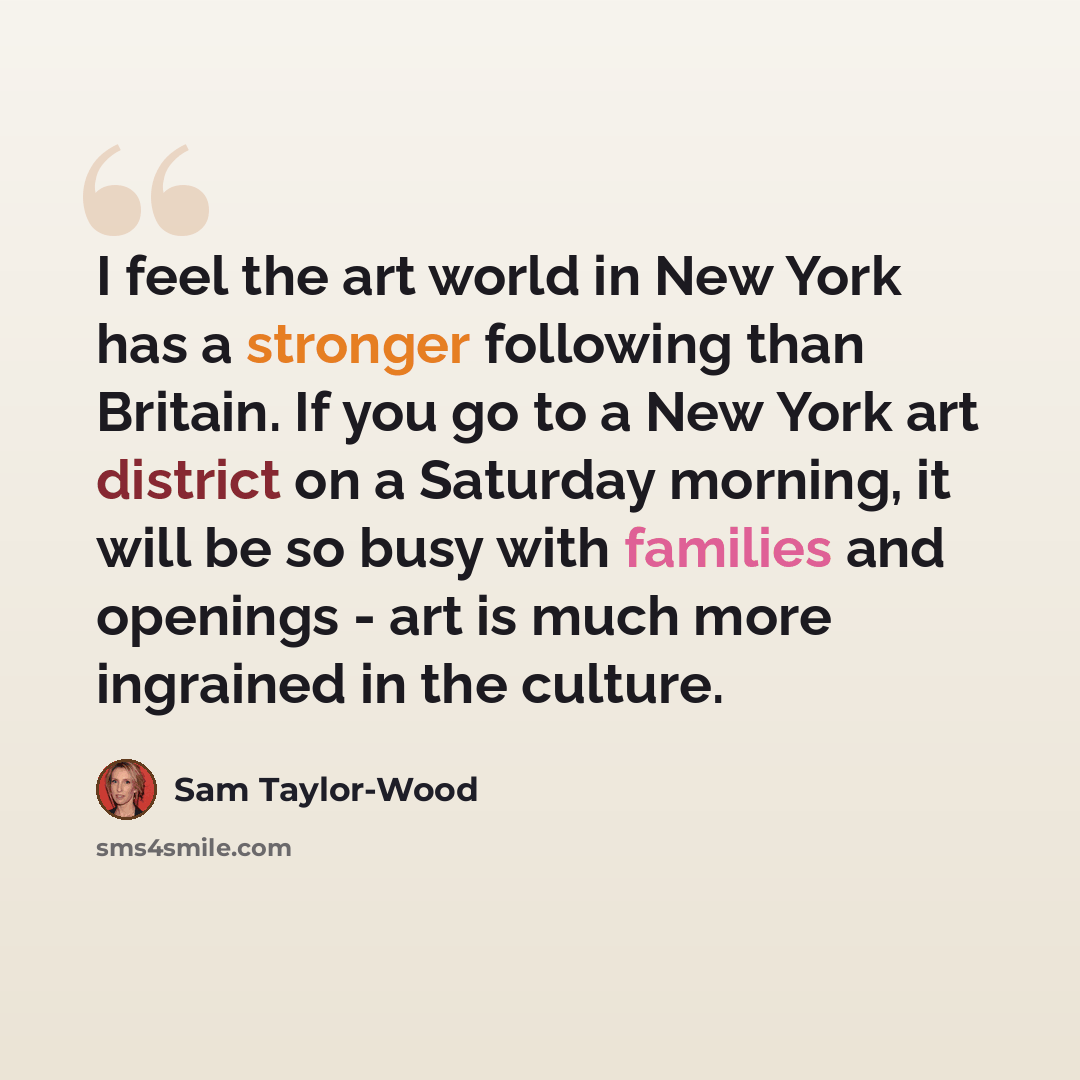 “I feel the art world in New York has a stronger following than Britain. If you go to a New York art district on a Saturday morning, it will be so busy with families and openings - art is much more ingrained in the culture.” quote by Sam Taylor-Wood