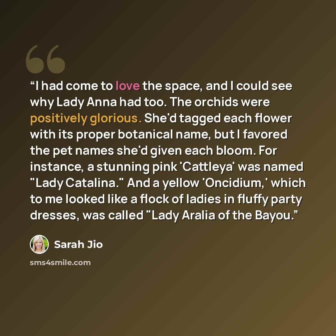 “I had come to love the space, and I could see why Lady Anna had too. The orchids were positively glorious. She'd tagged each flower with its proper botanical name, but I favored the pet names she'd given each bloom. For instance, a stunning pink 'Cattleya' was named "Lady Catalina." And a yellow…” quote by Sarah Jio