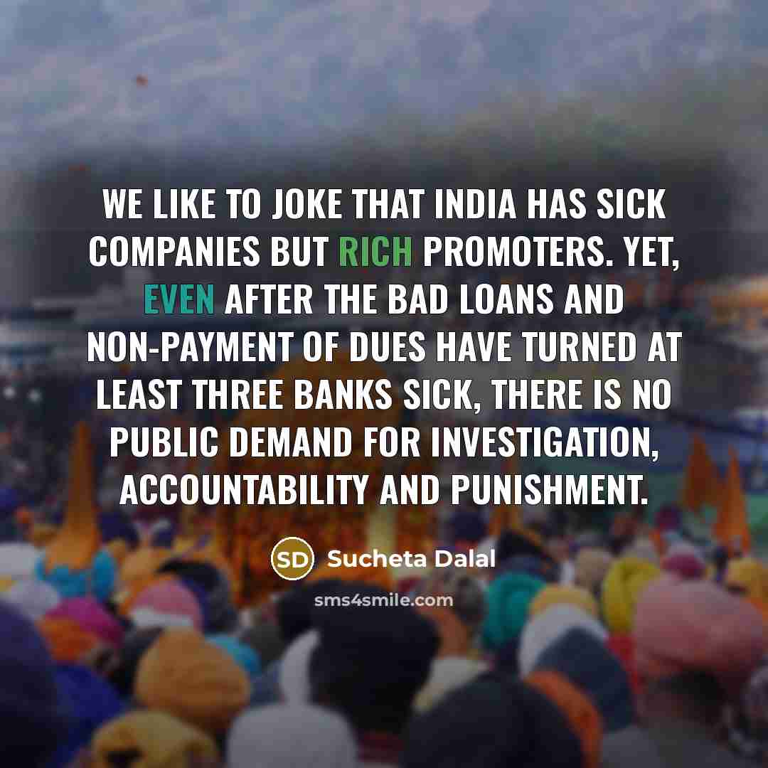 “We like to joke that India has sick companies but rich promoters. Yet, even after the bad loans and non-payment of dues have turned at least three banks sick, there is no public demand for investigation, accountability and punishment.” quote by Sucheta Dalal