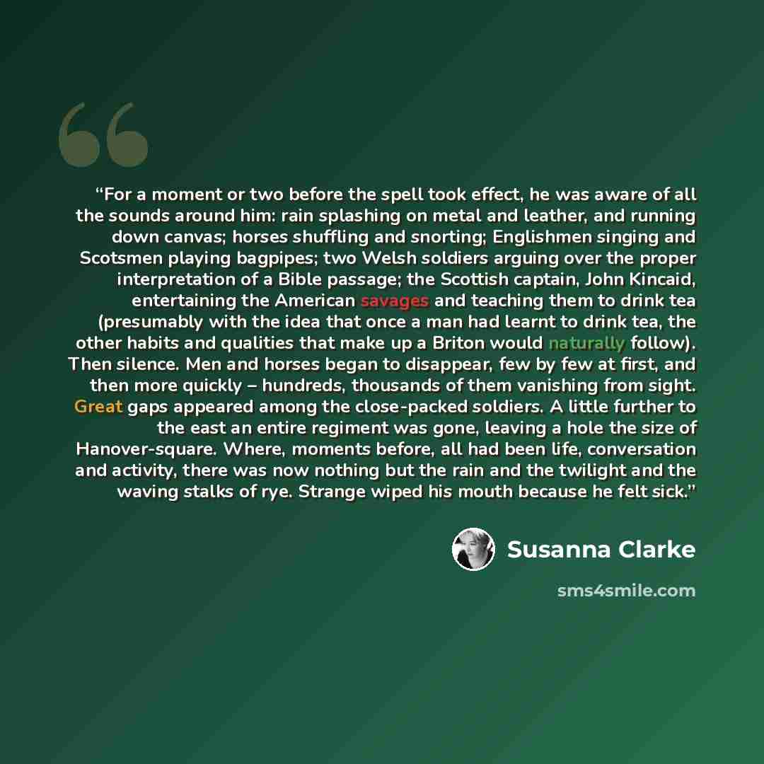 “For a moment or two before the spell took effect, he was aware of all the sounds around him: rain splashing on metal and leather, and running down canvas; horses shuffling and snorting; Englishmen singing and Scotsmen playing bagpipes; two Welsh soldiers arguing over the proper interpretation of a…” quote by Susanna Clarke