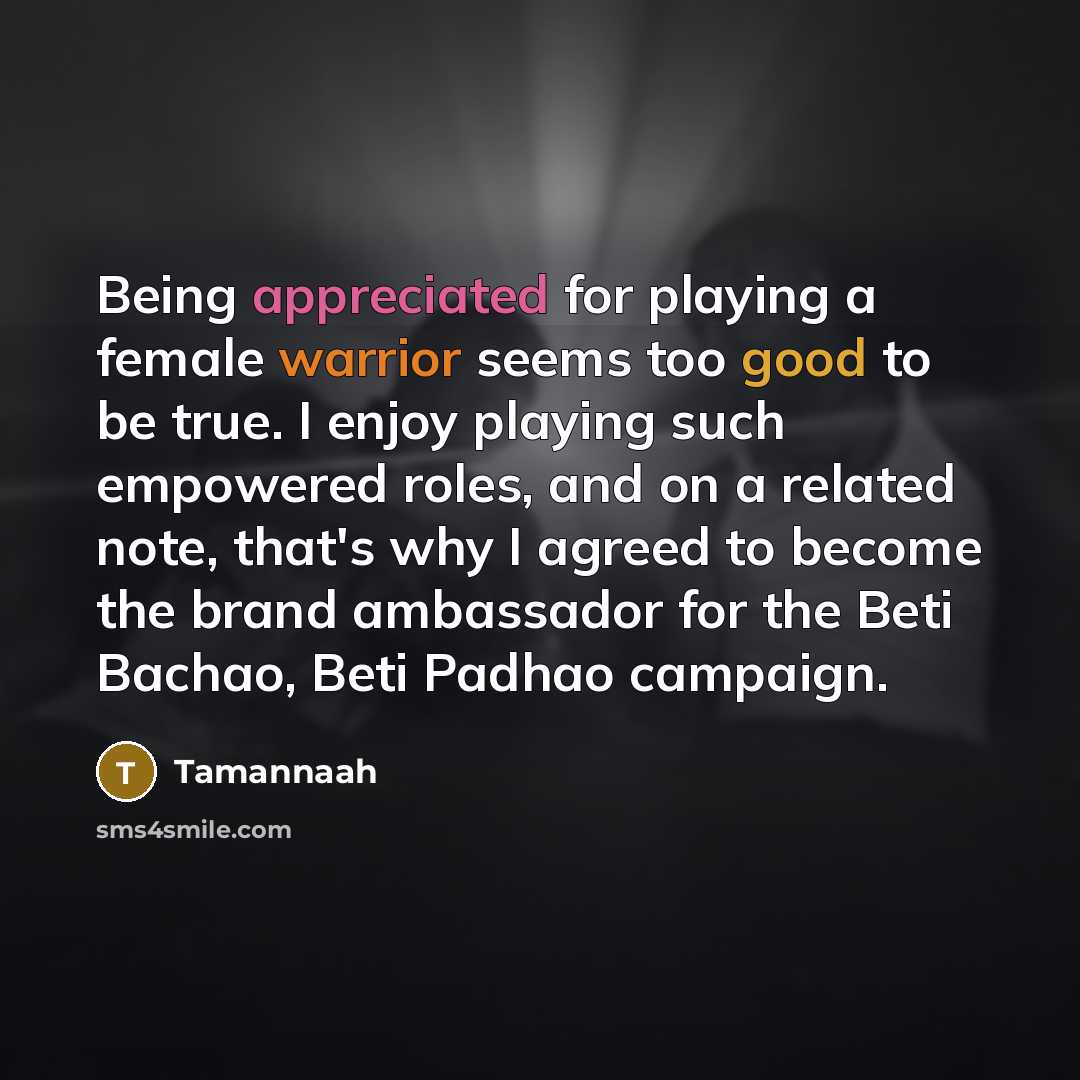 “Being appreciated for playing a female warrior seems too good to be true. I enjoy playing such empowered roles, and on a related note, that's why I agreed to become the brand ambassador for the Beti Bachao, Beti Padhao campaign.” quote by Tamannaah