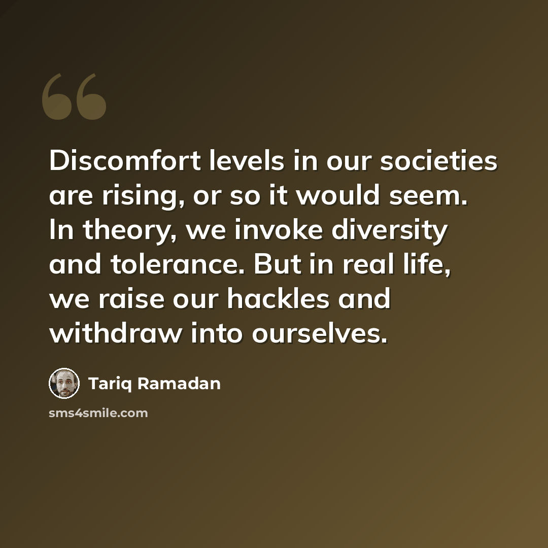 “Discomfort levels in our societies are rising, or so it would seem. In theory, we invoke diversity and tolerance. But in real life, we raise our hackles and withdraw into ourselves.” quote by Tariq Ramadan