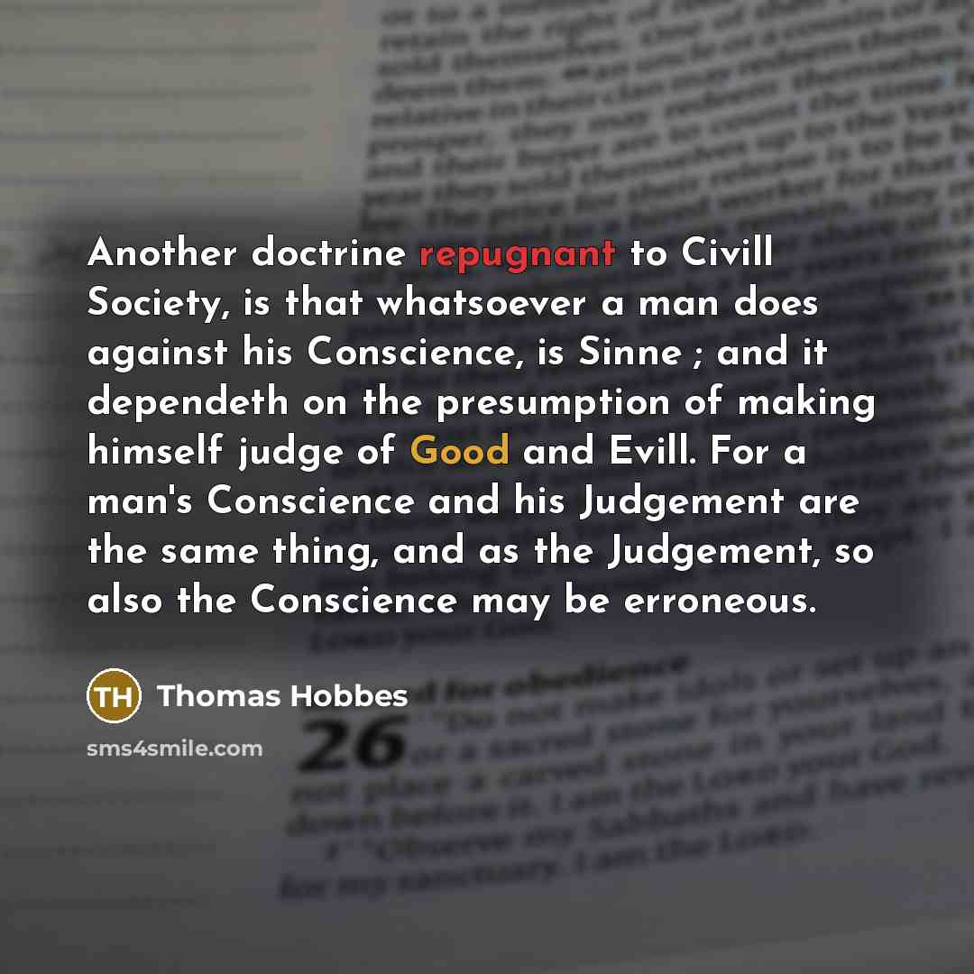 “Another doctrine repugnant to Civill Society, is that whatsoever a man does against his Conscience, is Sinne ; and it dependeth on the presumption of making himself judge of Good and Evill. For a man's Conscience and his Judgement are the same thing, and as the Judgement, so also the Conscience…” quote by Thomas Hobbes
