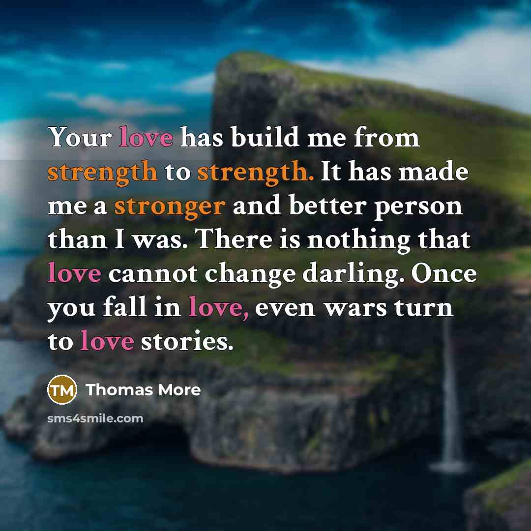 “Your love has build me from strength to strength. It has made me a stronger and better person than I was. There is nothing that love cannot change darling. Once you fall in love, even wars turn to love stories.” quote by Thomas More